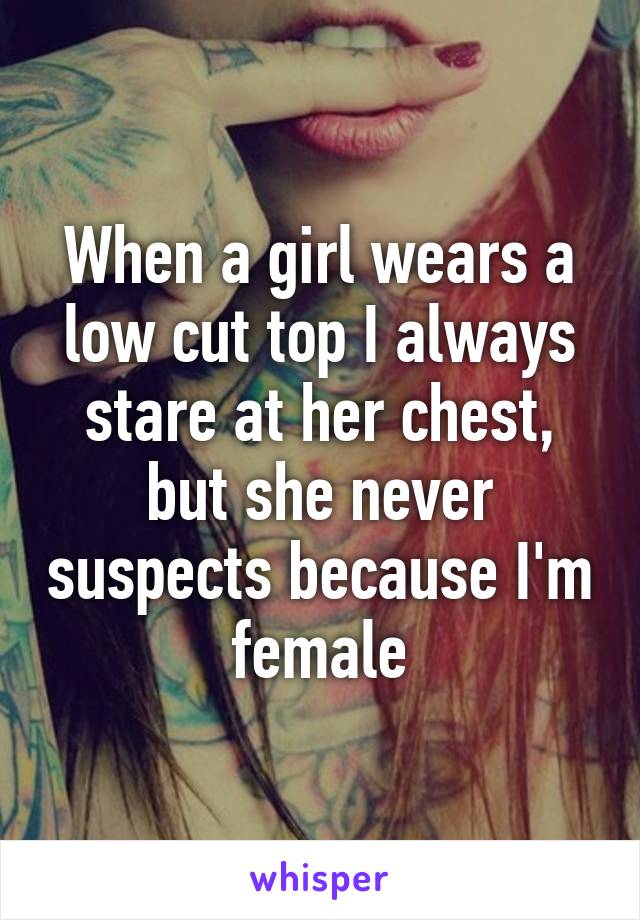 When a girl wears a low cut top I always stare at her chest, but she never suspects because I'm female