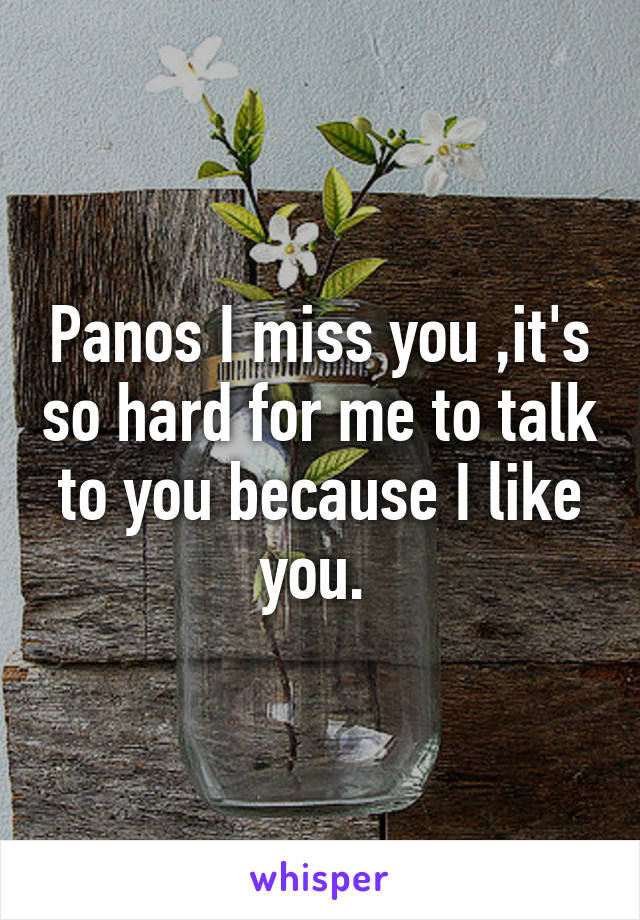 Panos I miss you ,it's so hard for me to talk to you because I like you. 