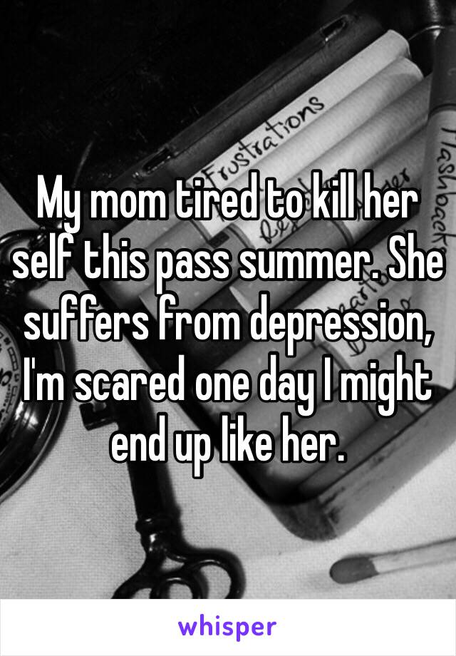 My mom tired to kill her self this pass summer. She suffers from depression, I'm scared one day I might end up like her. 