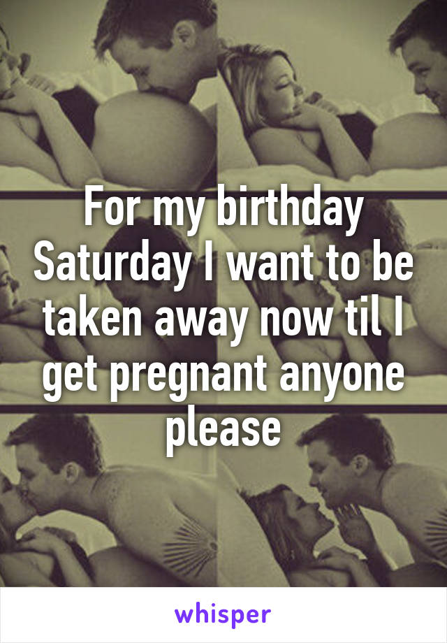 For my birthday Saturday I want to be taken away now til I get pregnant anyone please