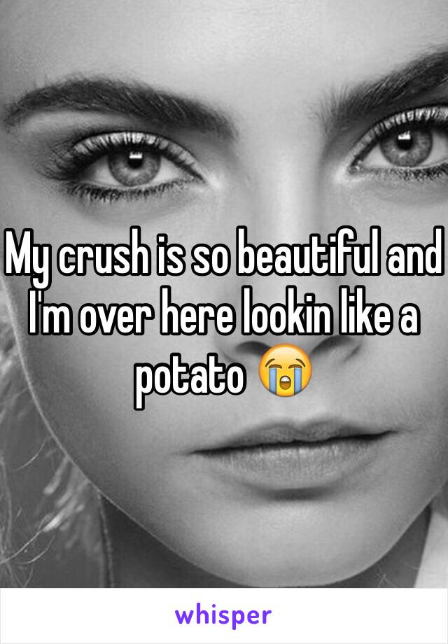 My crush is so beautiful and I'm over here lookin like a potato 😭