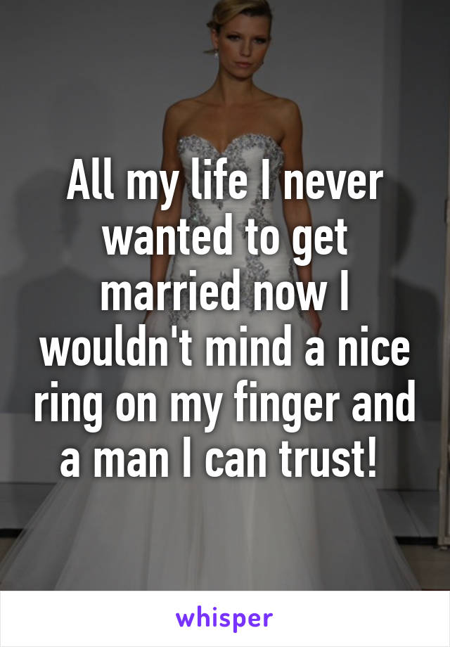 All my life I never wanted to get married now I wouldn't mind a nice ring on my finger and a man I can trust! 