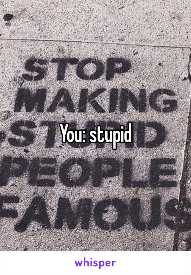 You: stupid