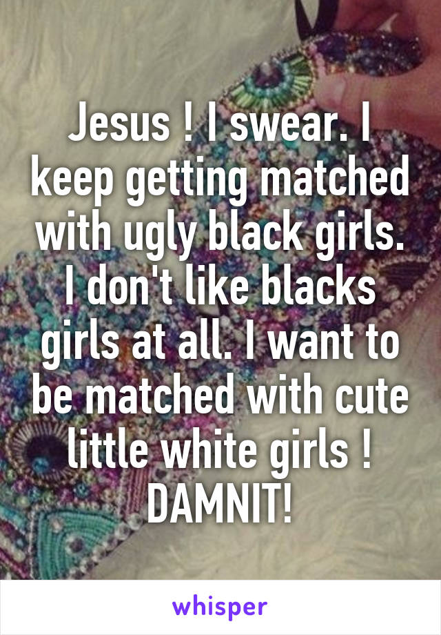 Jesus ! I swear. I keep getting matched with ugly black girls. I don't like blacks girls at all. I want to be matched with cute little white girls ! DAMNIT!