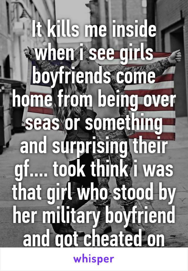 It kills me inside when i see girls boyfriends come home from being over seas or something and surprising their gf.... took think i was that girl who stood by her military boyfriend and got cheated on