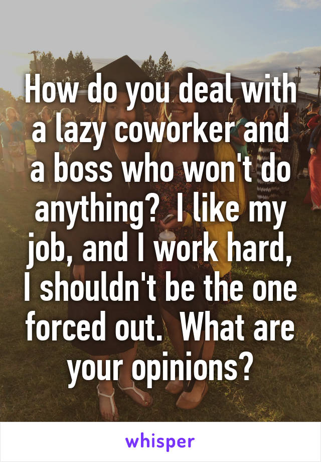 How do you deal with a lazy coworker and a boss who won't do anything?  I like my job, and I work hard, I shouldn't be the one forced out.  What are your opinions?