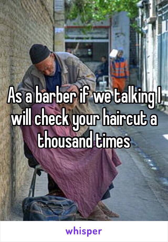 As a barber if we talking I will check your haircut a thousand times 