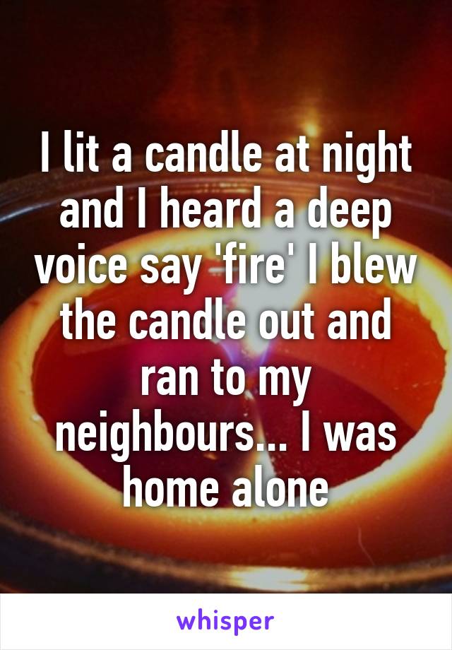 I lit a candle at night and I heard a deep voice say 'fire' I blew the candle out and ran to my neighbours... I was home alone