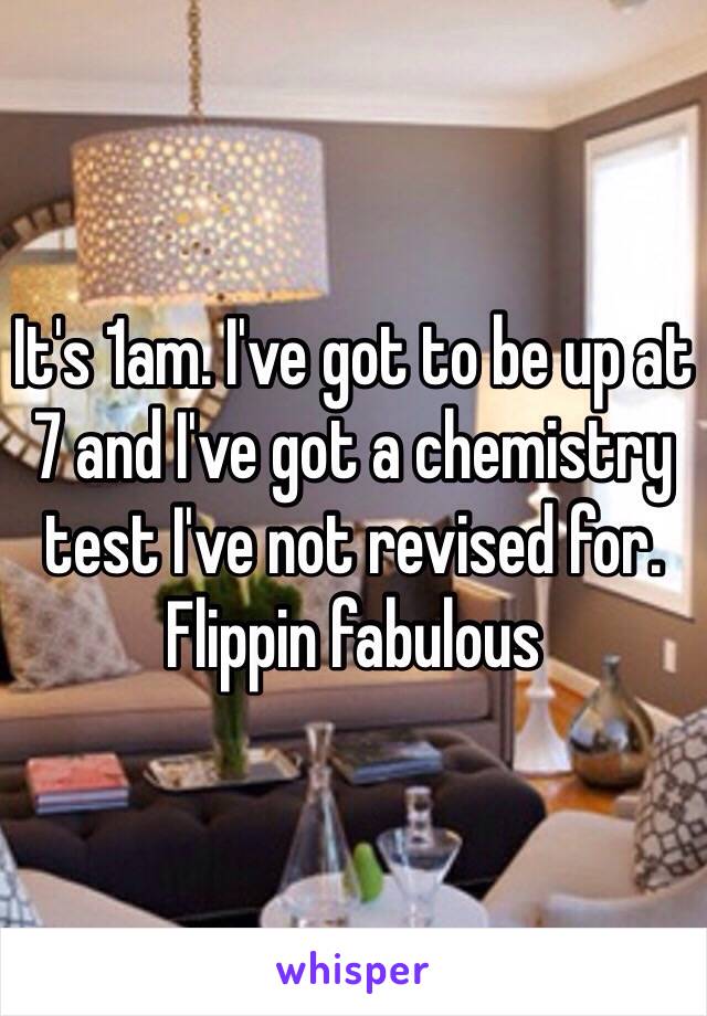 It's 1am. I've got to be up at 7 and I've got a chemistry test I've not revised for. Flippin fabulous