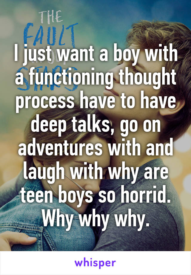 I just want a boy with a functioning thought process have to have deep talks, go on adventures with and laugh with why are teen boys so horrid. Why why why.