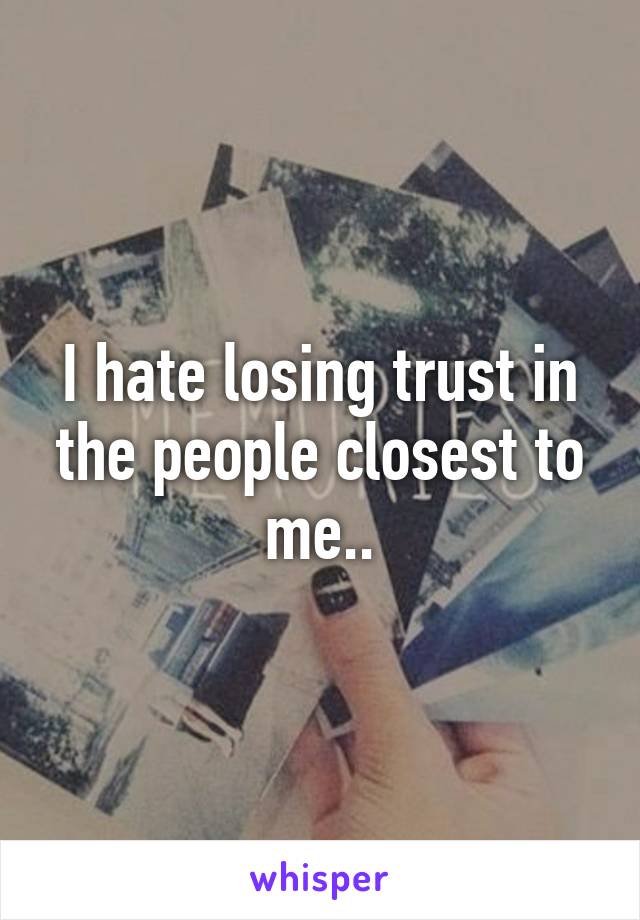 I hate losing trust in the people closest to me..