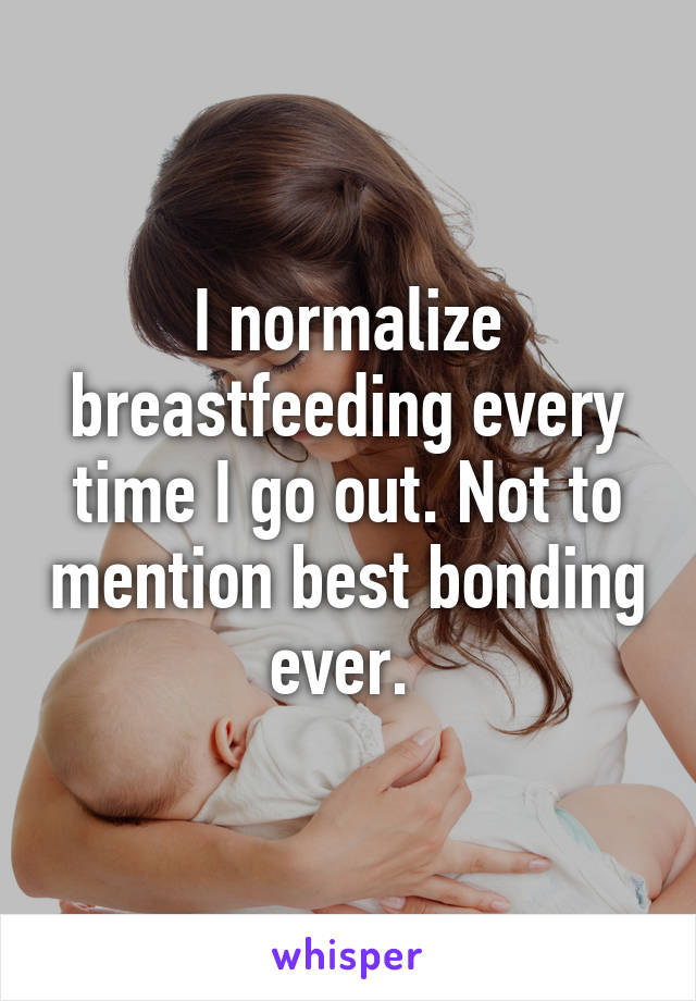 I normalize breastfeeding every time I go out. Not to mention best bonding ever. 
