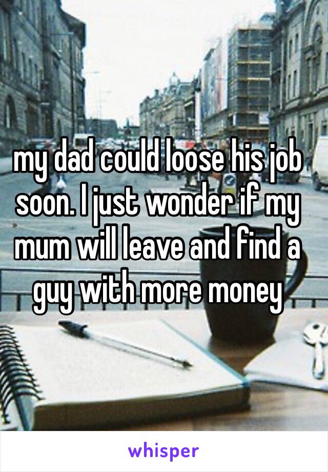 my dad could loose his job soon. I just wonder if my mum will leave and find a guy with more money
