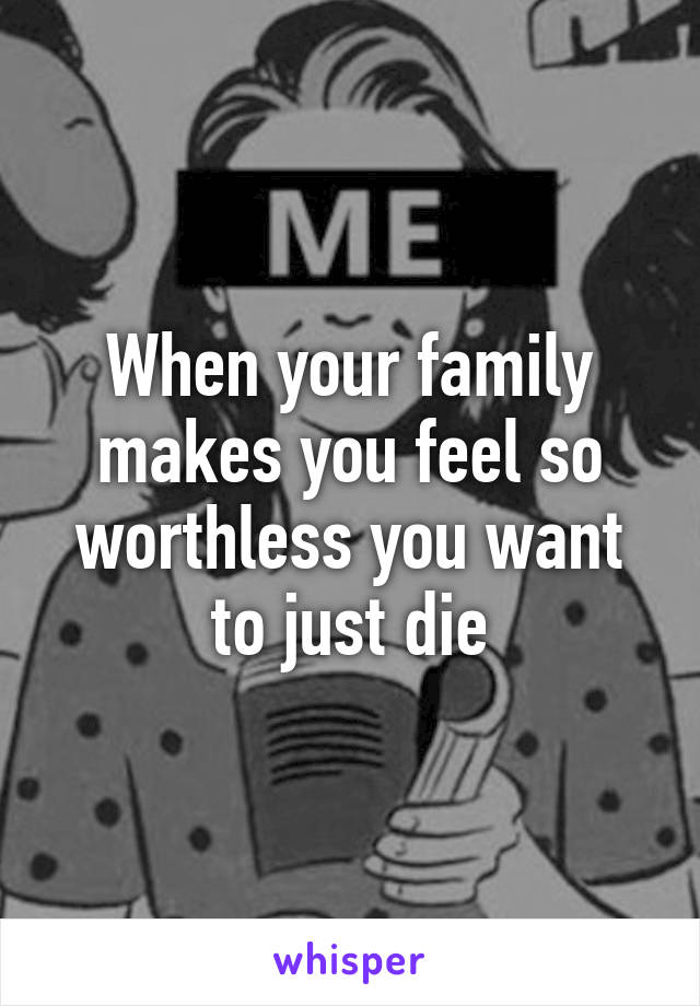 When your family makes you feel so worthless you want to just die