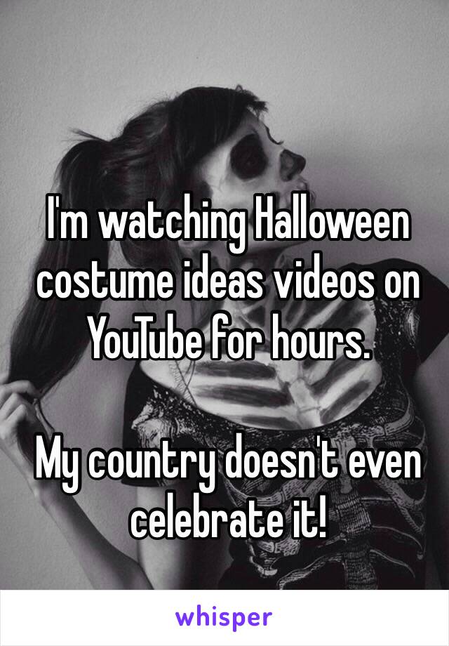 I'm watching Halloween costume ideas videos on YouTube for hours. 

My country doesn't even celebrate it!