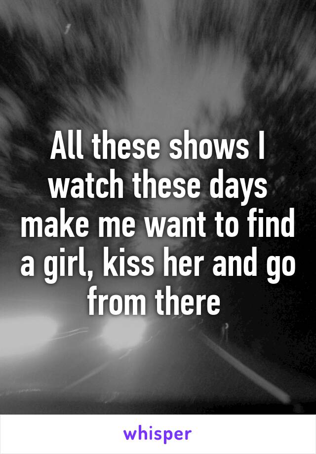 All these shows I watch these days make me want to find a girl, kiss her and go from there 