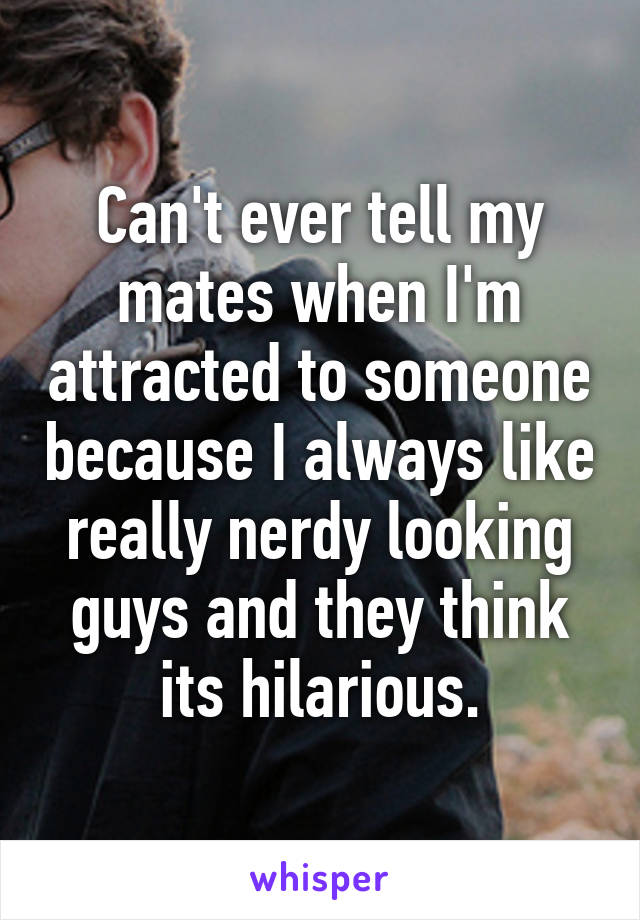 Can't ever tell my mates when I'm attracted to someone because I always like really nerdy looking guys and they think its hilarious.