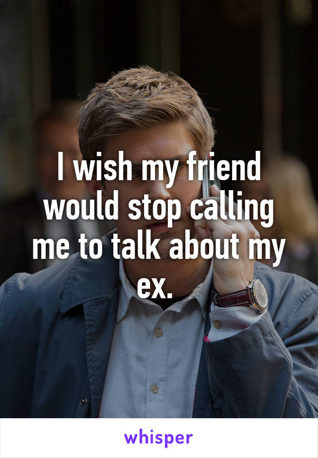 I wish my friend would stop calling me to talk about my ex. 