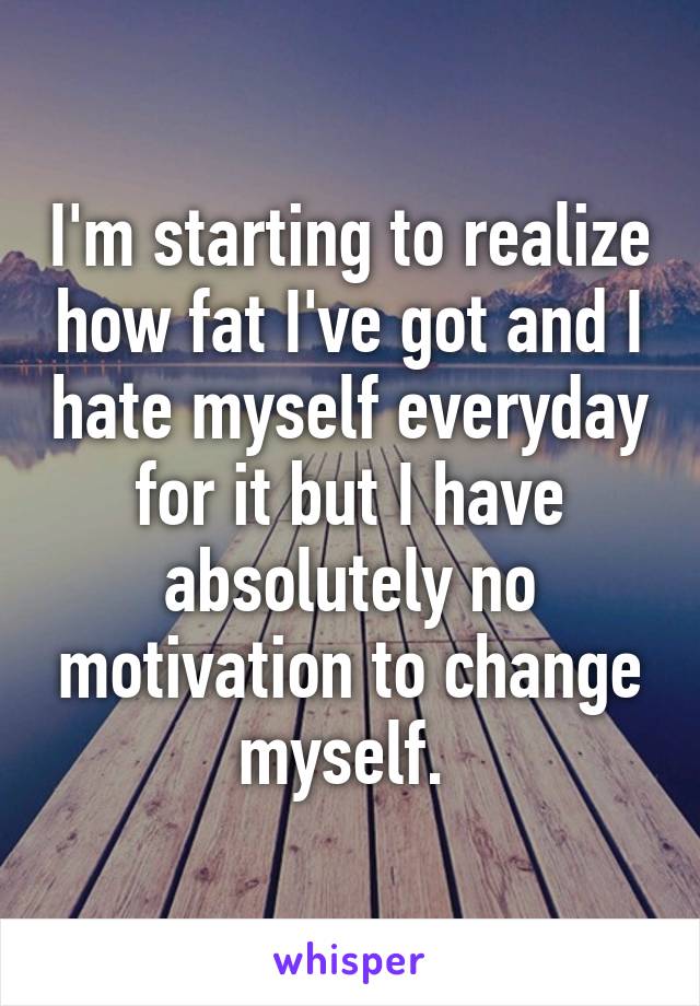 I'm starting to realize how fat I've got and I hate myself everyday for it but I have absolutely no motivation to change myself. 