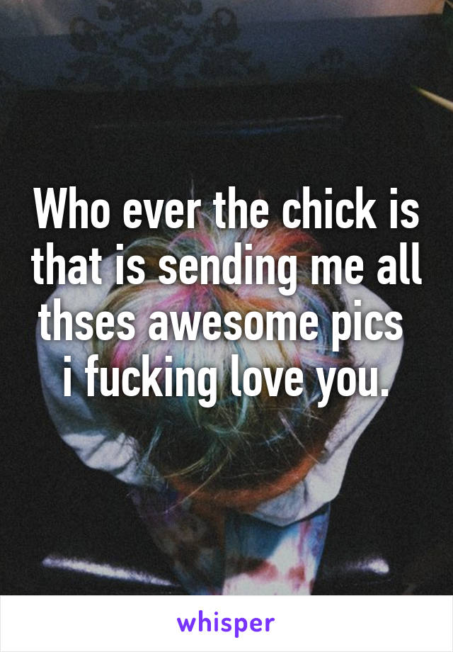 Who ever the chick is that is sending me all thses awesome pics  i fucking love you.
