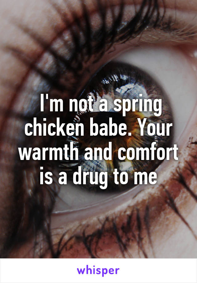  I'm not a spring chicken babe. Your warmth and comfort is a drug to me