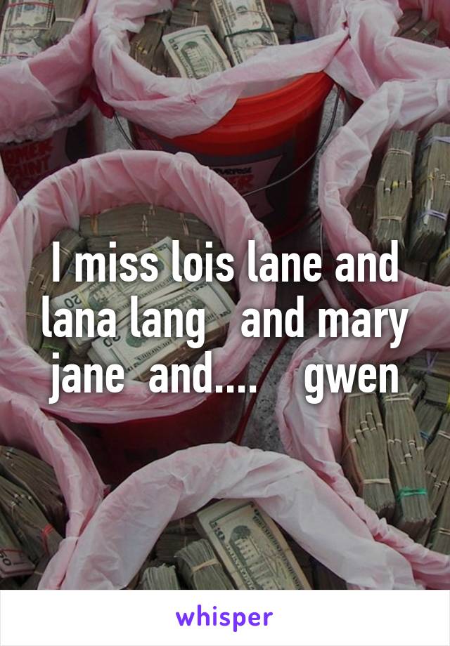I miss lois lane and lana lang   and mary jane  and....    gwen