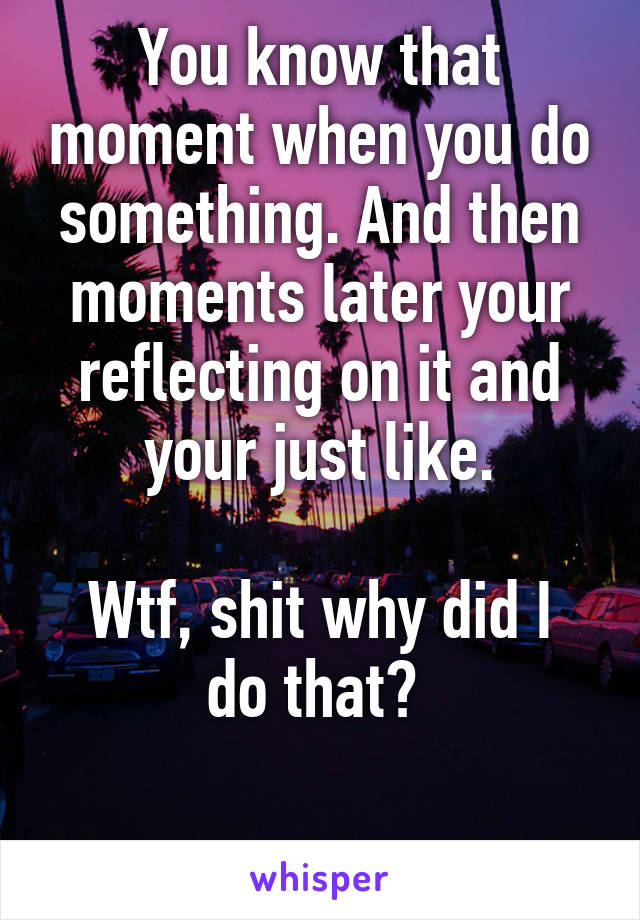You know that moment when you do something. And then moments later your reflecting on it and your just like.

Wtf, shit why did I do that? 

