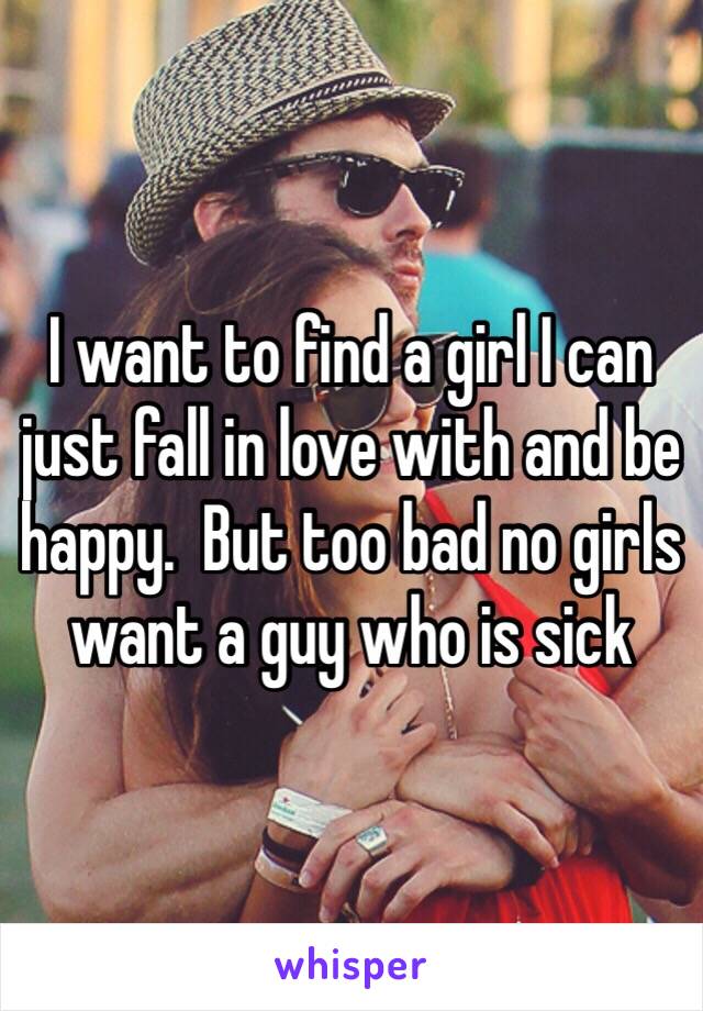 I want to find a girl I can just fall in love with and be happy.  But too bad no girls want a guy who is sick 