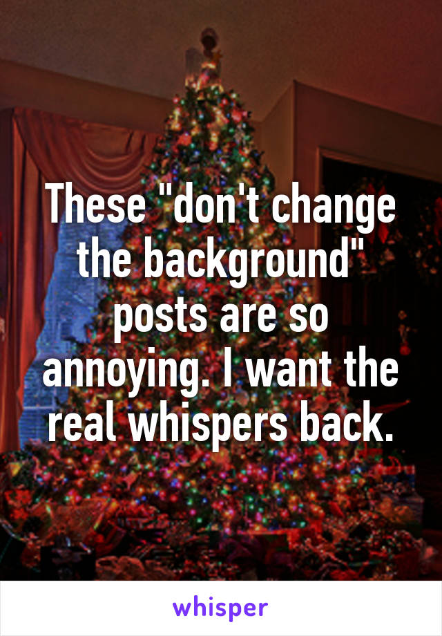 These "don't change the background" posts are so annoying. I want the real whispers back.