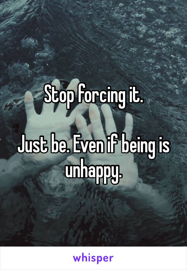 Stop forcing it.

Just be. Even if being is unhappy.