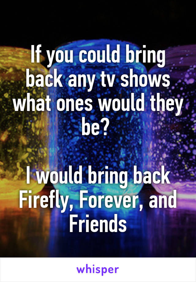 If you could bring back any tv shows what ones would they be? 

I would bring back Firefly, Forever, and Friends