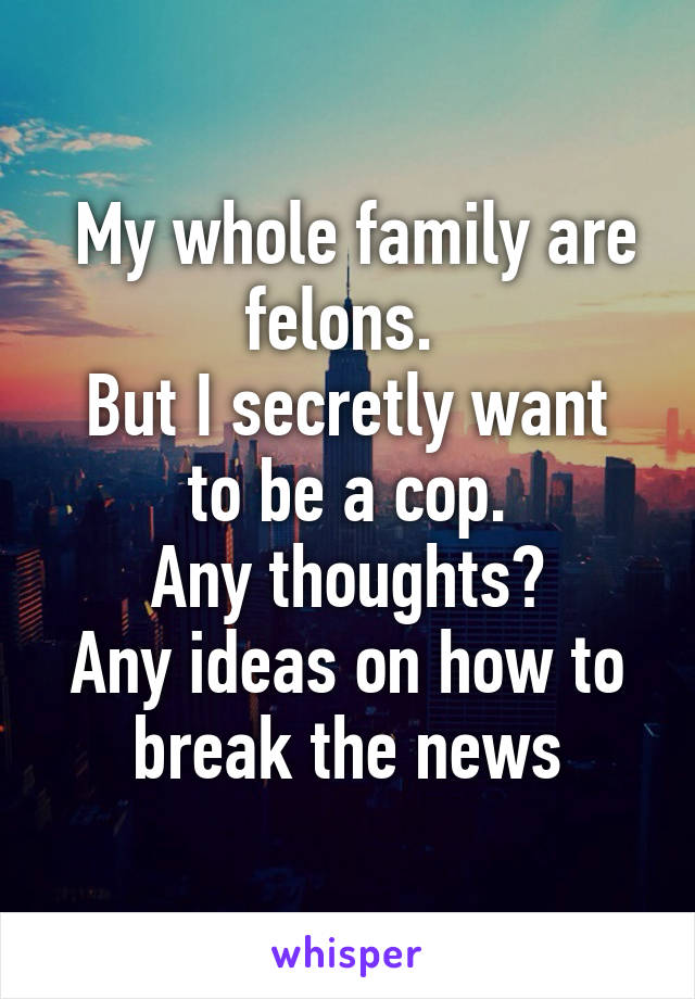  My whole family are felons. 
But I secretly want to be a cop.
Any thoughts?
Any ideas on how to break the news