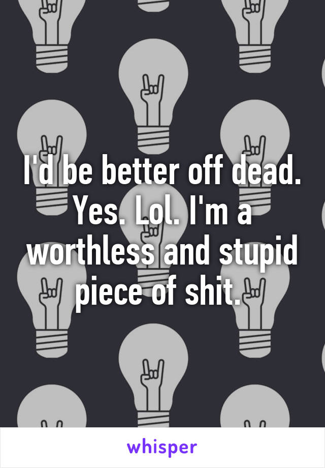 I'd be better off dead. Yes. Lol. I'm a worthless and stupid piece of shit. 