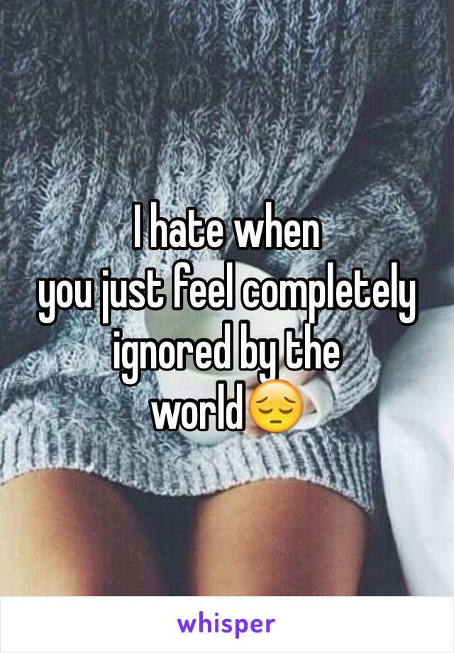 I hate when
you just feel completely
ignored by the
world😔
