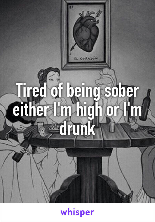 Tired of being sober either I'm high or I'm drunk