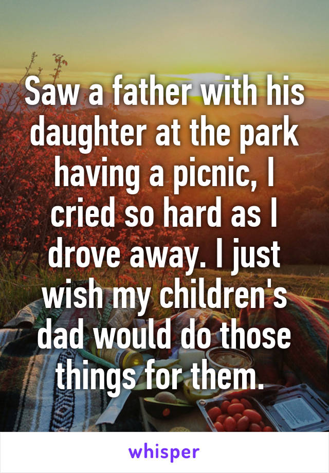 Saw a father with his daughter at the park having a picnic, I cried so hard as I drove away. I just wish my children's dad would do those things for them. 