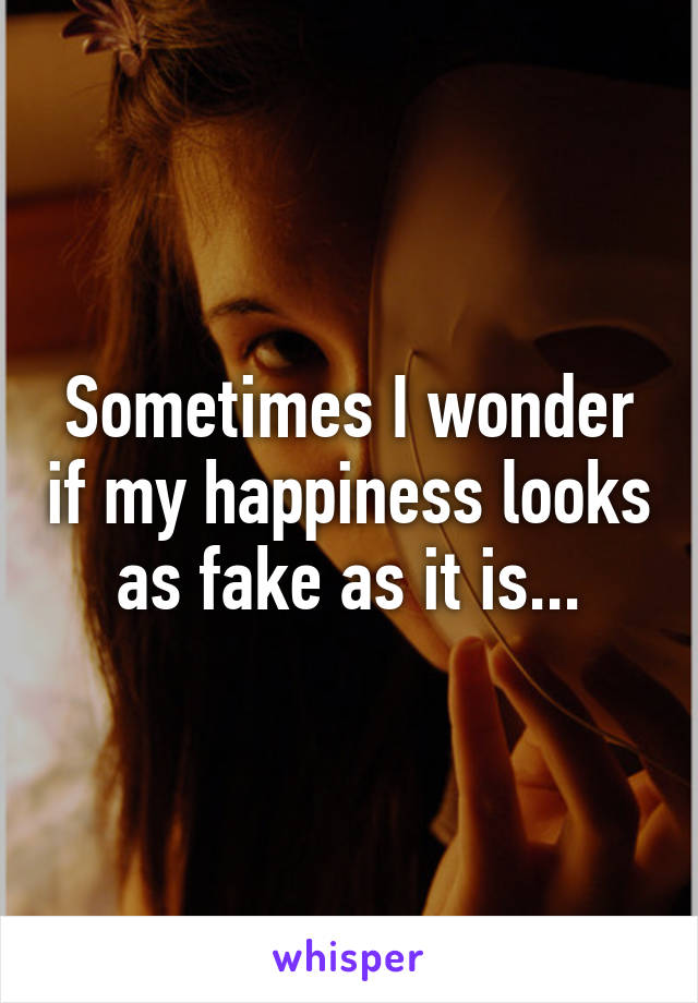 Sometimes I wonder if my happiness looks as fake as it is...
