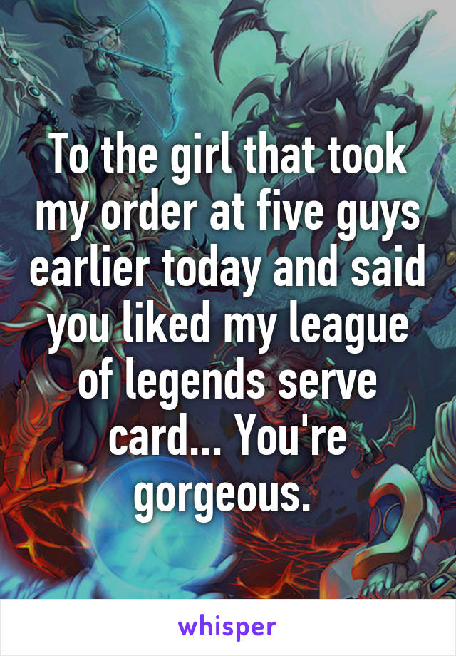 To the girl that took my order at five guys earlier today and said you liked my league of legends serve card... You're gorgeous. 