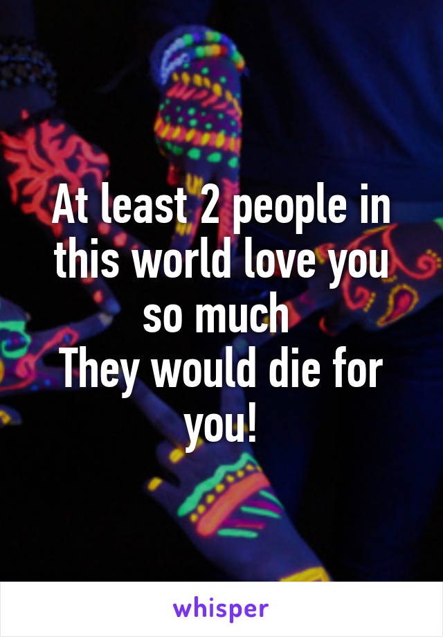At least 2 people in this world love you so much 
They would die for you!