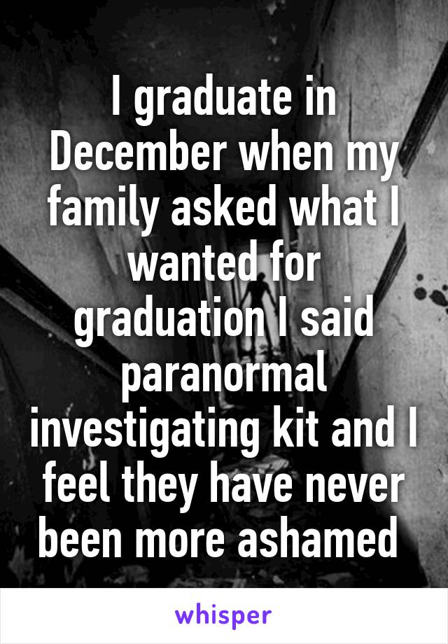 I graduate in December when my family asked what I wanted for graduation I said paranormal investigating kit and I feel they have never been more ashamed 