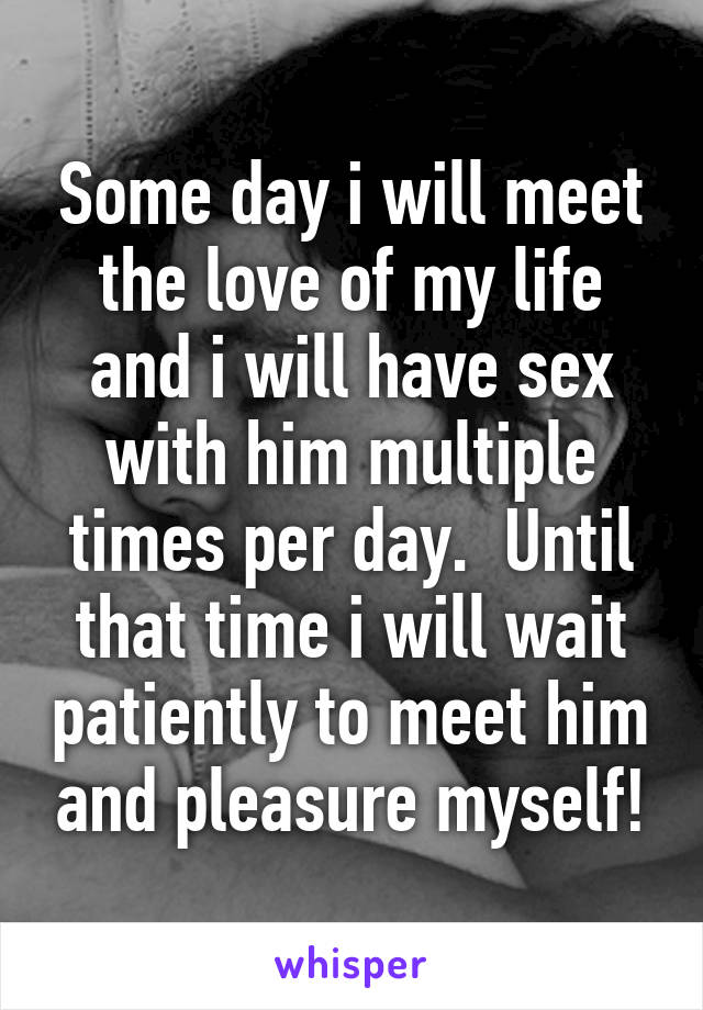Some day i will meet the love of my life and i will have sex with him multiple times per day.  Until that time i will wait patiently to meet him and pleasure myself!