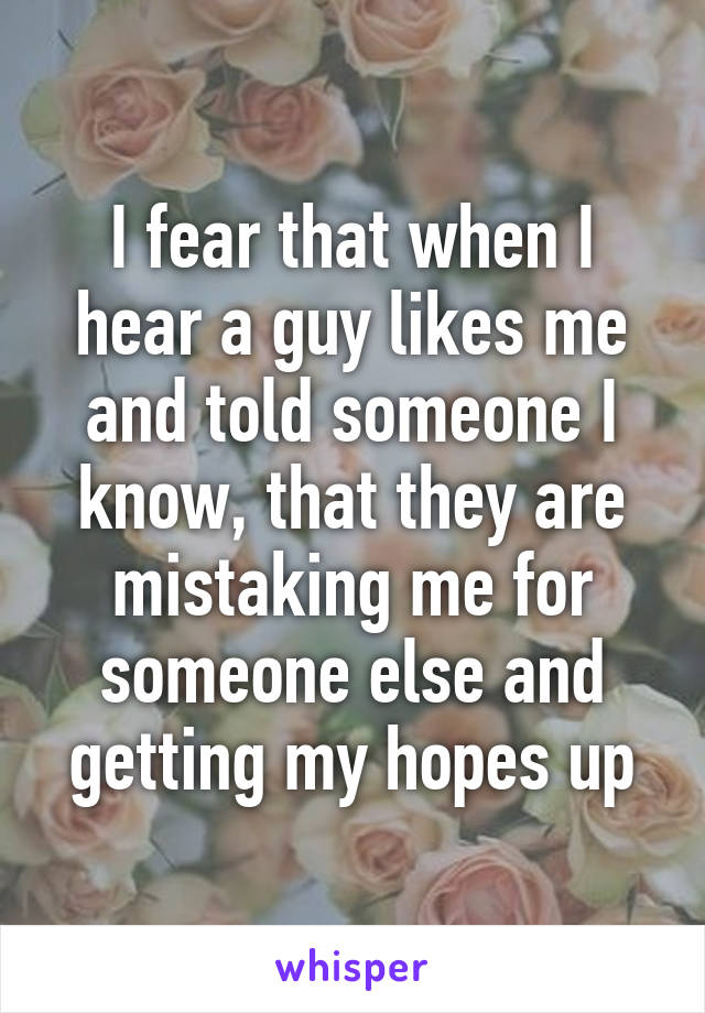 I fear that when I hear a guy likes me and told someone I know, that they are mistaking me for someone else and getting my hopes up