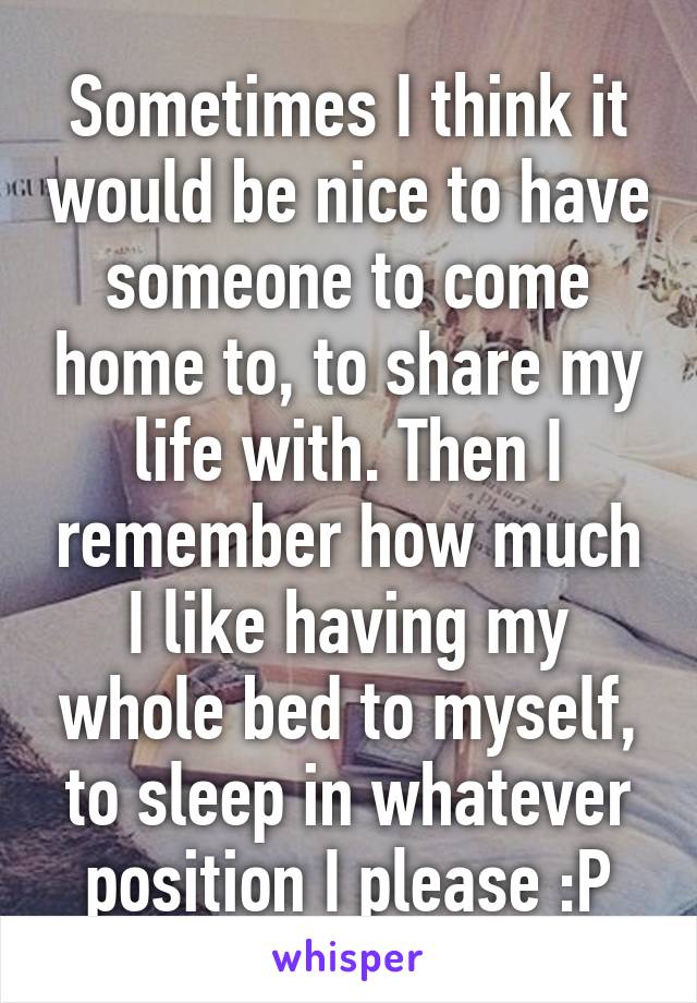 Sometimes I think it would be nice to have someone to come home to, to share my life with. Then I remember how much I like having my whole bed to myself, to sleep in whatever position I please :P