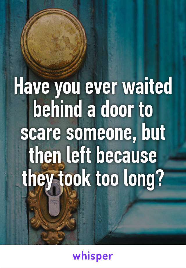 Have you ever waited behind a door to scare someone, but then left because they took too long?