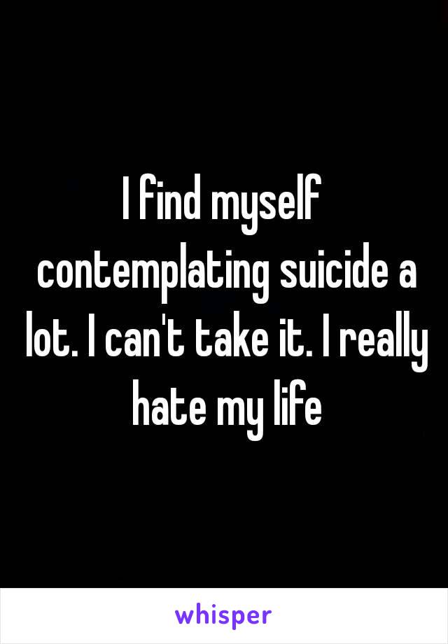 I find myself contemplating suicide a lot. I can't take it. I really hate my life