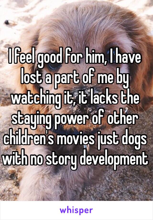 I feel good for him, I have lost a part of me by watching it, it lacks the staying power of other children's movies just dogs with no story development 