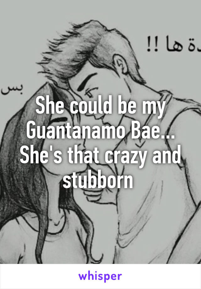 She could be my Guantanamo Bae...
She's that crazy and stubborn 