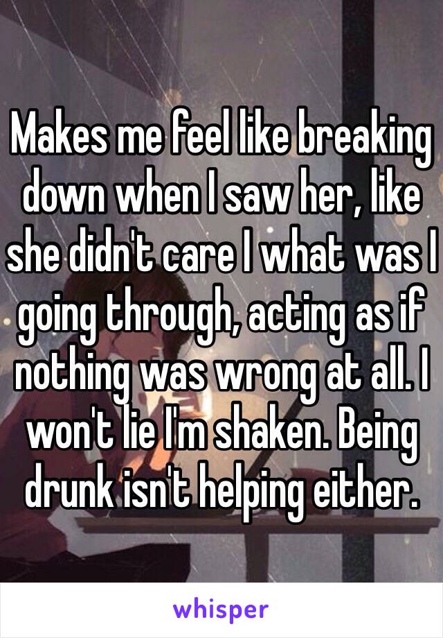 Makes me feel like breaking down when I saw her, like she didn't care I what was I going through, acting as if nothing was wrong at all. I won't lie I'm shaken. Being drunk isn't helping either.  