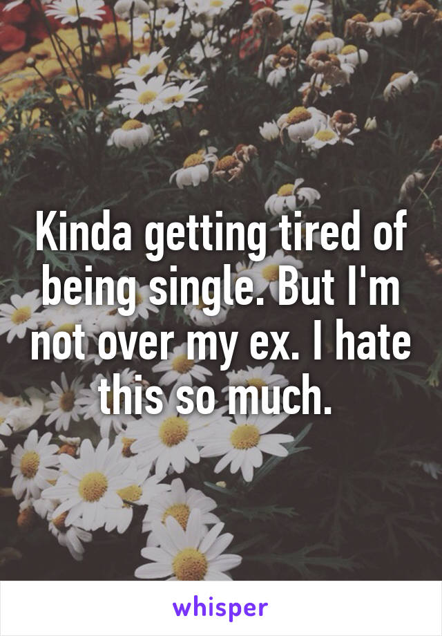 Kinda getting tired of being single. But I'm not over my ex. I hate this so much. 