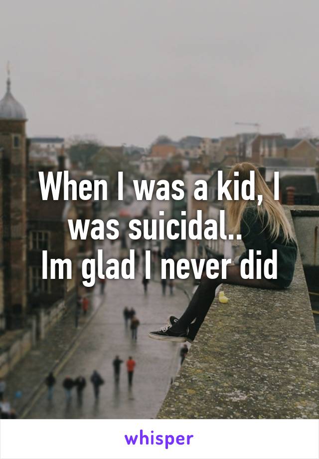 When I was a kid, I was suicidal.. 
Im glad I never did